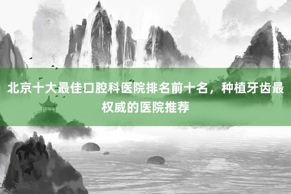 北京十大最佳口腔科医院排名前十名，种植牙齿最权威的医院推荐