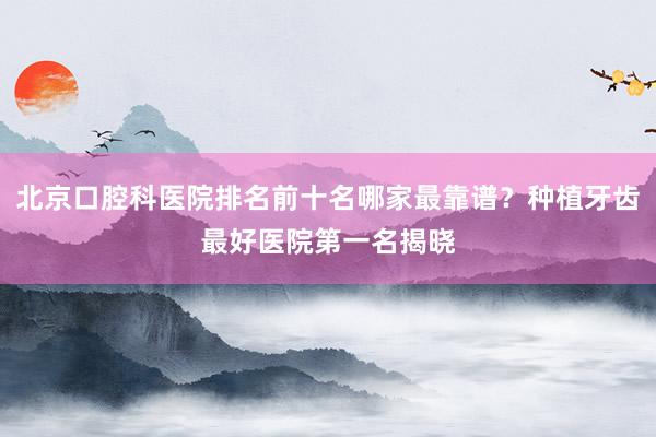 北京口腔科医院排名前十名哪家最靠谱？种植牙齿最好医院第一名揭晓