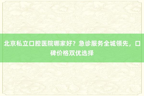 北京私立口腔医院哪家好？急诊服务全城领先，口碑价格双优选择