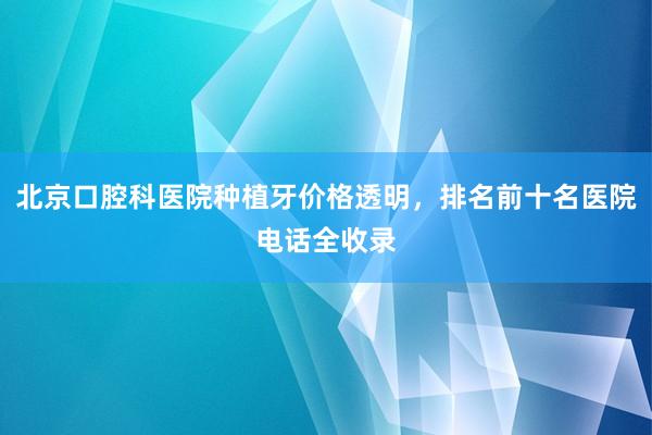 北京口腔科医院种植牙价格透明，排名前十名医院电话全收录