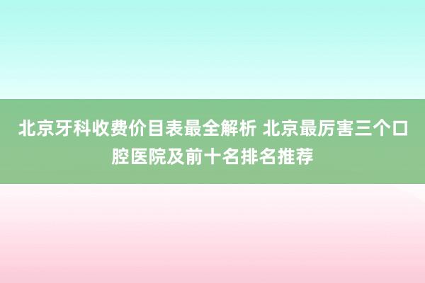 北京牙科收费价目表最全解析 北京最厉害三个口腔医院及前十名排名推荐