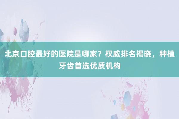 北京口腔最好的医院是哪家？权威排名揭晓，种植牙齿首选优质机构
