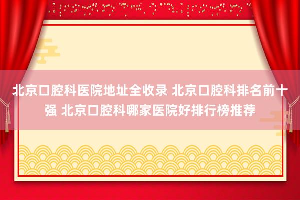 北京口腔科医院地址全收录 北京口腔科排名前十强 北京口腔科哪家医院好排行榜推荐