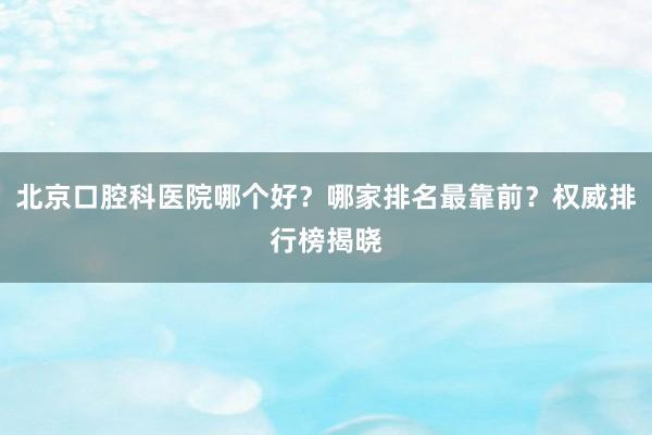 北京口腔科医院哪个好？哪家排名最靠前？权威排行榜揭晓