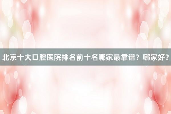 北京十大口腔医院排名前十名哪家最靠谱？哪家好？