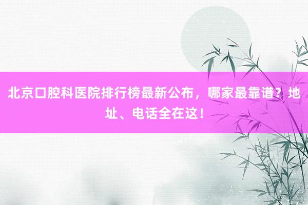 北京口腔科医院排行榜最新公布，哪家最靠谱？地址、电话全在这！