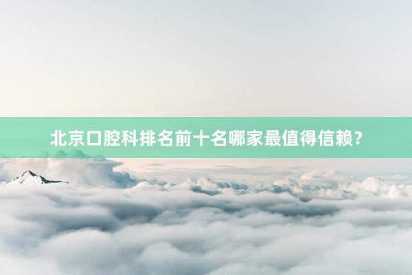 北京口腔科排名前十名哪家最值得信赖？
