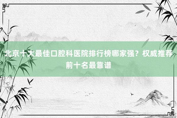 北京十大最佳口腔科医院排行榜哪家强？权威推荐前十名最靠谱