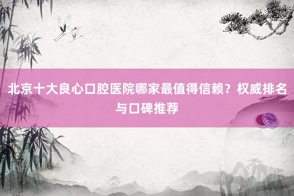 北京十大良心口腔医院哪家最值得信赖？权威排名与口碑推荐