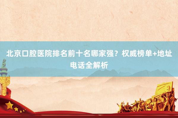 北京口腔医院排名前十名哪家强？权威榜单+地址电话全解析