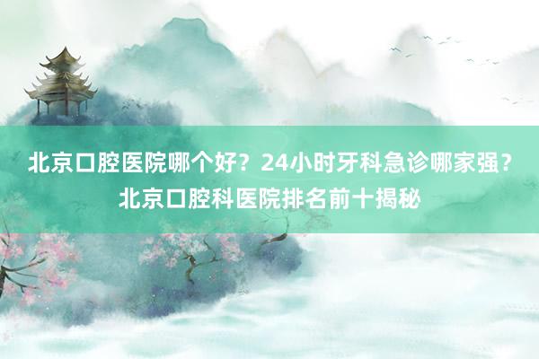 北京口腔医院哪个好？24小时牙科急诊哪家强？北京口腔科医院排名前十揭秘