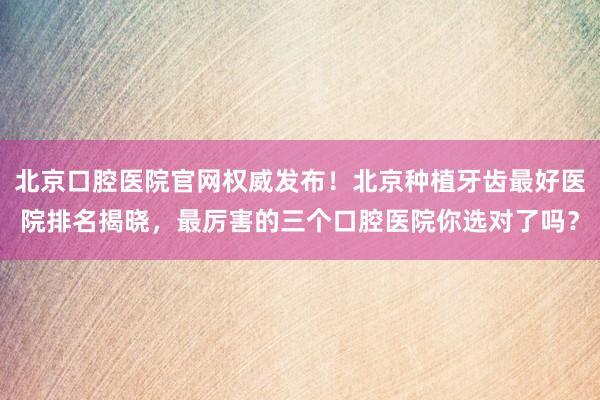 北京口腔医院官网权威发布！北京种植牙齿最好医院排名揭晓，最厉害的三个口腔医院你选对了吗？