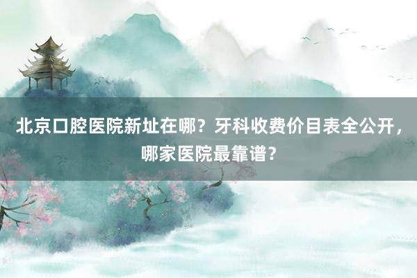 北京口腔医院新址在哪？牙科收费价目表全公开，哪家医院最靠谱？