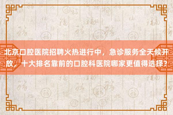 北京口腔医院招聘火热进行中，急诊服务全天候开放，十大排名靠前的口腔科医院哪家更值得选择？