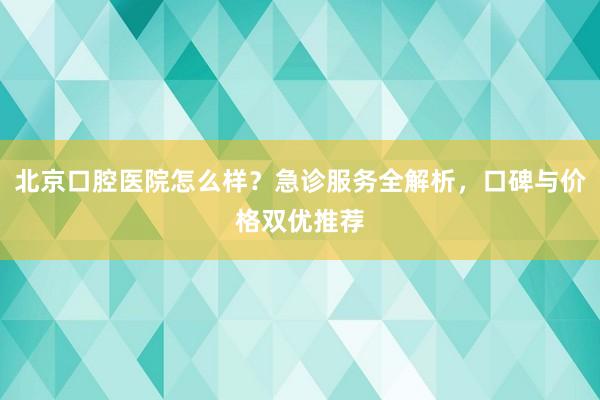 北京口腔医院怎么样？急诊服务全解析，口碑与价格双优推荐