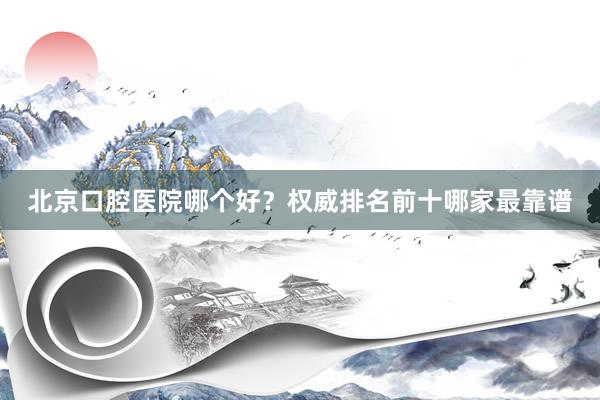 北京口腔医院哪个好？权威排名前十哪家最靠谱