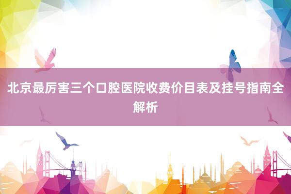 北京最厉害三个口腔医院收费价目表及挂号指南全解析
