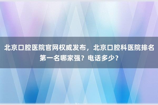 北京口腔医院官网权威发布，北京口腔科医院排名第一名哪家强？电话多少？