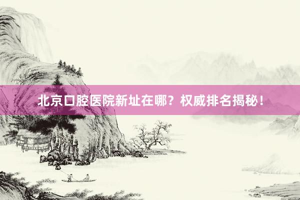 北京口腔医院新址在哪？权威排名揭秘！
