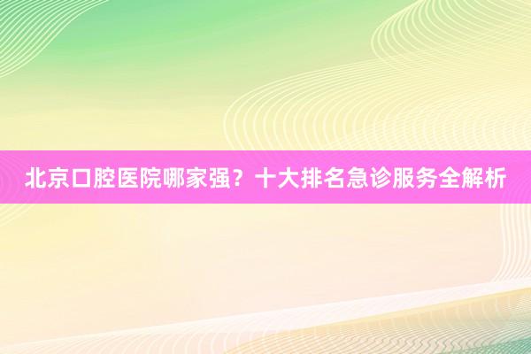 北京口腔医院哪家强？十大排名急诊服务全解析
