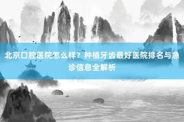 北京口腔医院怎么样？种植牙齿最好医院排名与急诊信息全解析