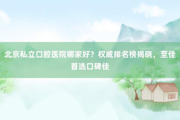北京私立口腔医院哪家好？权威排名榜揭晓，至佳首选口碑佳