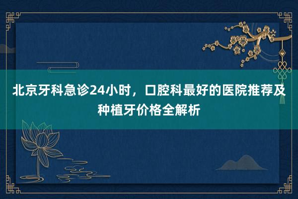北京牙科急诊24小时，口腔科最好的医院推荐及种植牙价格全解析