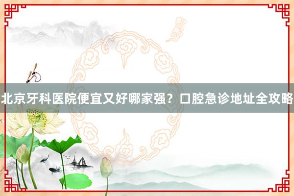 北京牙科医院便宜又好哪家强？口腔急诊地址全攻略