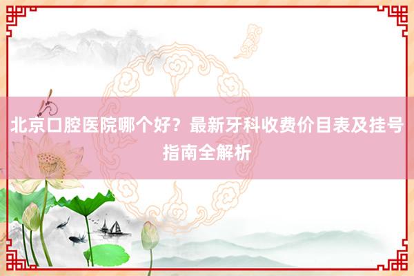北京口腔医院哪个好？最新牙科收费价目表及挂号指南全解析