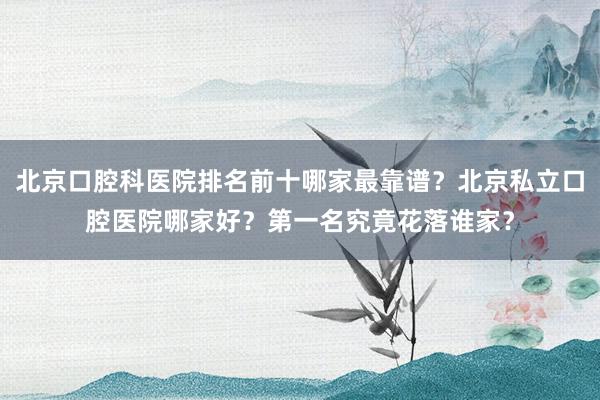 北京口腔科医院排名前十哪家最靠谱？北京私立口腔医院哪家好？第一名究竟花落谁家？