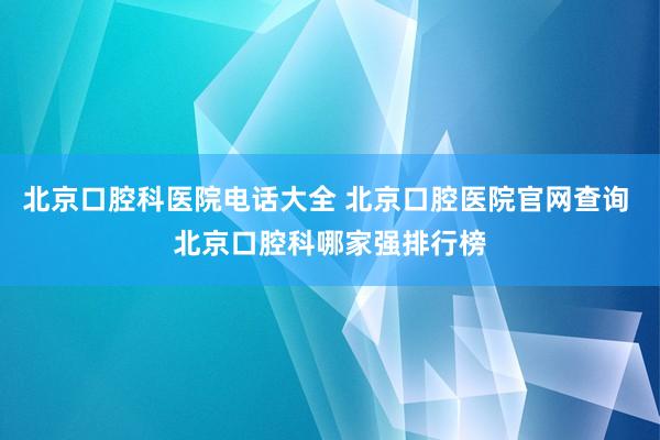 北京口腔科医院电话大全 北京口腔医院官网查询 北京口腔科哪家强排行榜