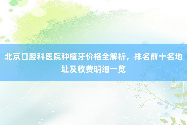 北京口腔科医院种植牙价格全解析，排名前十名地址及收费明细一览