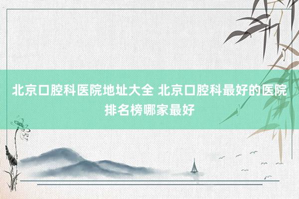 北京口腔科医院地址大全 北京口腔科最好的医院排名榜哪家最好