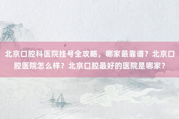 北京口腔科医院挂号全攻略，哪家最靠谱？北京口腔医院怎么样？北京口腔最好的医院是哪家？