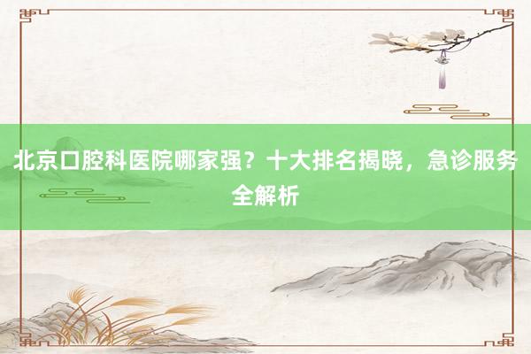 北京口腔科医院哪家强？十大排名揭晓，急诊服务全解析