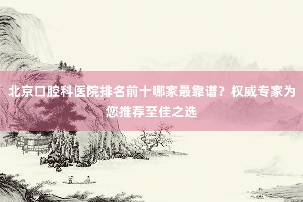 北京口腔科医院排名前十哪家最靠谱？权威专家为您推荐至佳之选