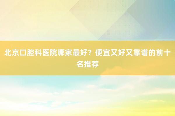 北京口腔科医院哪家最好？便宜又好又靠谱的前十名推荐