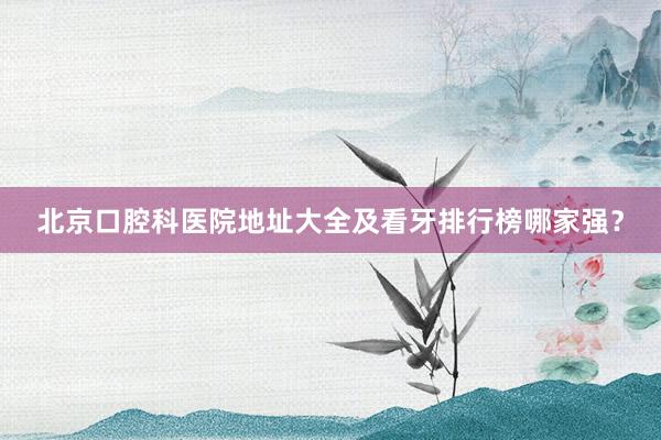 北京口腔科医院地址大全及看牙排行榜哪家强？