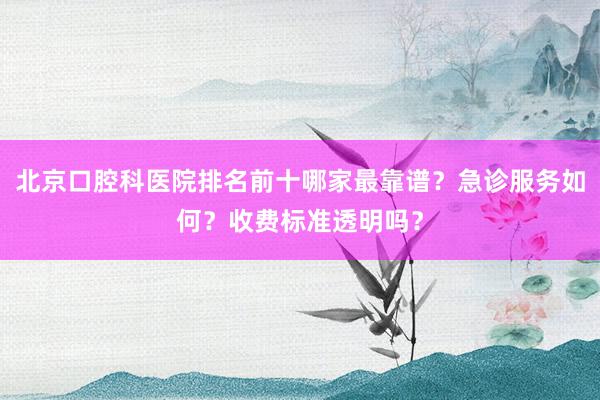 北京口腔科医院排名前十哪家最靠谱？急诊服务如何？收费标准透明吗？