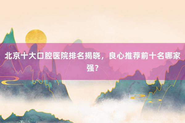北京十大口腔医院排名揭晓，良心推荐前十名哪家强？