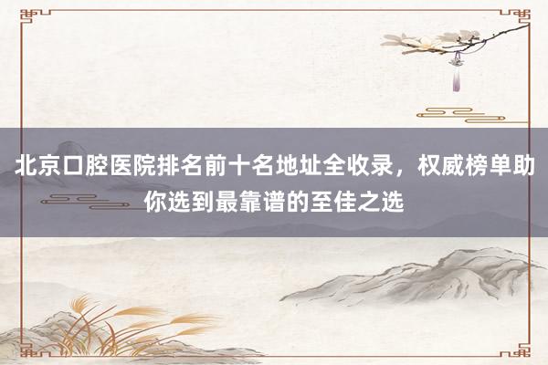 北京口腔医院排名前十名地址全收录，权威榜单助你选到最靠谱的至佳之选