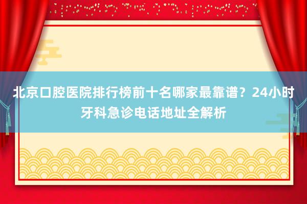 北京口腔医院排行榜前十名哪家最靠谱？24小时牙科急诊电话地址全解析
