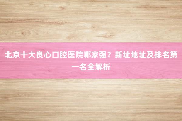 北京十大良心口腔医院哪家强？新址地址及排名第一名全解析