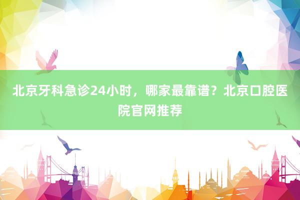 北京牙科急诊24小时，哪家最靠谱？北京口腔医院官网推荐
