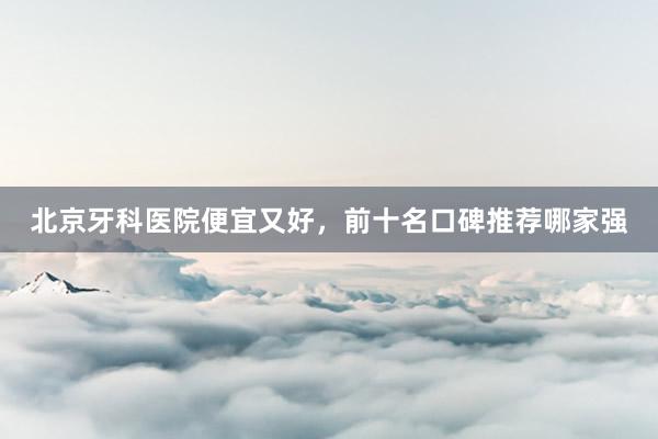 北京牙科医院便宜又好，前十名口碑推荐哪家强