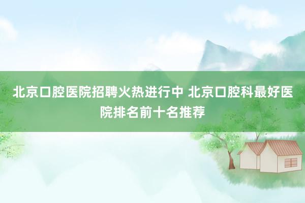 北京口腔医院招聘火热进行中 北京口腔科最好医院排名前十名推荐