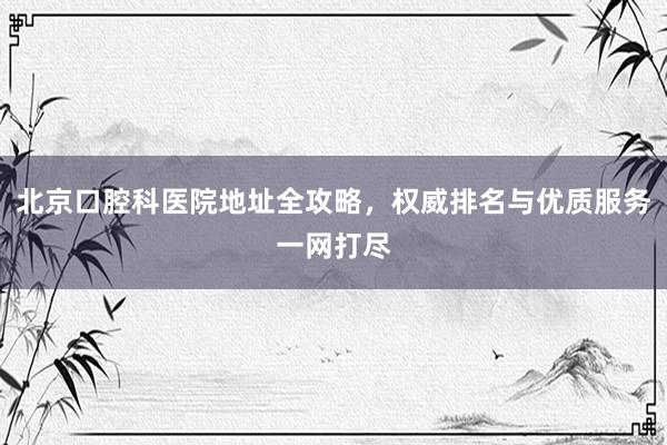 北京口腔科医院地址全攻略，权威排名与优质服务一网打尽