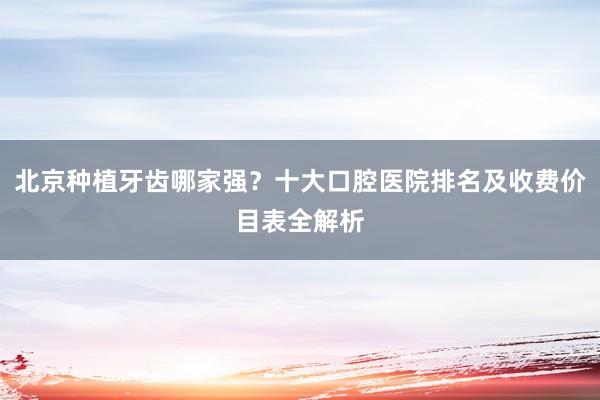 北京种植牙齿哪家强？十大口腔医院排名及收费价目表全解析