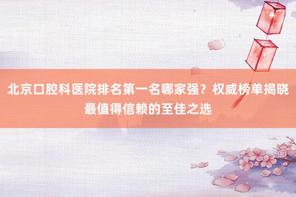 北京口腔科医院排名第一名哪家强？权威榜单揭晓最值得信赖的至佳之选