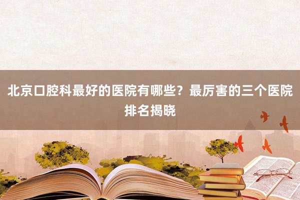 北京口腔科最好的医院有哪些？最厉害的三个医院排名揭晓